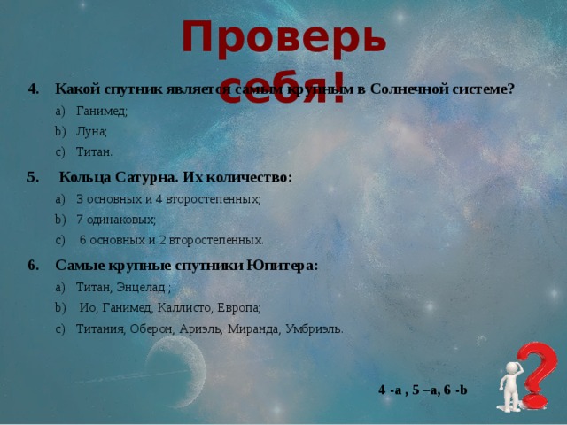 Проверь себя! Какой спутник является самым крупным в Солнечной системе? Ганимед; Луна; Титан. Ганимед; Луна; Титан.   Кольца Сатурна. Их количество: 3 основных и 4 второстепенных; 7 одинаковых;  6 основных и 2 второстепенных. 3 основных и 4 второстепенных; 7 одинаковых;  6 основных и 2 второстепенных. Самые крупные спутники Юпитера: Титан, Энцелад ;  Ио, Ганимед, Каллисто, Европа; Титания, Оберон, Ариэль, Миранда, Умбриэль. Титан, Энцелад ;  Ио, Ганимед, Каллисто, Европа; Титания, Оберон, Ариэль, Миранда, Умбриэль. 4 -a , 5 –a, 6 -b 