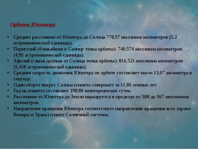 Орбита Юпитера Среднее расстояние от Юпитера до Солнца 778,57 миллиона километров (5,2 астрономической единицы). Перигелий (ближайшая к Солнцу точка орбиты): 740,574 миллиона километров (4,95 астрономической единицы). Афелий (самая далекая от Солнца точка орбиты): 816,521 миллиона километров (5,458 астрономической единицы). Средняя скорость движения Юпитера по орбите составляет около 13,07 километра в секунду. Один оборот вокруг Солнца планета совершает за 11,86 земных лет. Год на планете составляет 398,88 юпитерианских суток. Расстояние от Юпитера до Земли варьируется в пределах от 588 до 967 миллионов километров. Направление вращения Юпитера соответствует направлению вращения всех (кроме Венеры и Урана) планет Солнечной системы. 