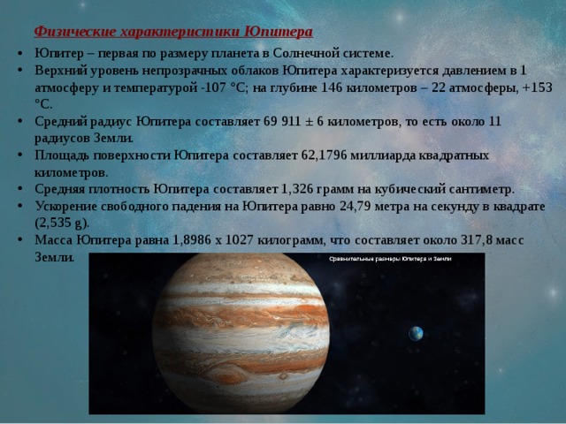 Физические характеристики Юпитера Юпитер – первая по размеру планета в Солнечной системе. Верхний уровень непрозрачных облаков Юпитера характеризуется давлением в 1 атмосферу и температурой -107 °C; на глубине 146 километров – 22 атмосферы, +153 °C. Средний радиус Юпитера составляет 69 911 ± 6 километров, то есть около 11 радиусов Земли. Площадь поверхности Юпитера составляет 62,1796 миллиарда квадратных километров. Средняя плотность Юпитера составляет 1,326 грамм на кубический сантиметр. Ускорение свободного падения на Юпитера равно 24,79 метра на секунду в квадрате (2,535 g). Масса Юпитера равна 1,8986 х 1027 килограмм, что составляет около 317,8 масс Земли. 