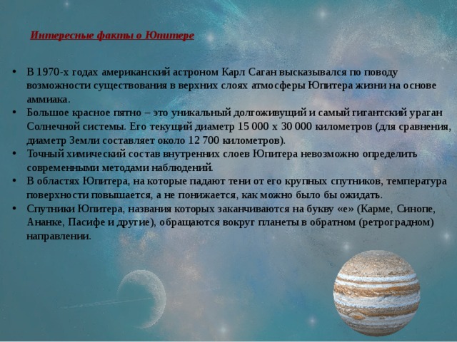 Интересные факты о Юпитере В 1970-х годах американский астроном Карл Саган высказывался по поводу возможности существования в верхних слоях атмосферы Юпитера жизни на основе аммиака. Большое красное пятно – это уникальный долгоживущий и самый гигантский ураган Солнечной системы. Его текущий диаметр 15 000 x 30 000 километров (для сравнения, диаметр Земли составляет около 12 700 километров). Точный химический состав внутренних слоев Юпитера невозможно определить современными методами наблюдений. В областях Юпитера, на которые падают тени от его крупных спутников, температура поверхности повышается, а не понижается, как можно было бы ожидать. Спутники Юпитера, названия которых заканчиваются на букву «е» (Карме, Синопе, Ананке, Пасифе и другие), обращаются вокруг планеты в обратном (ретроградном) направлении. 