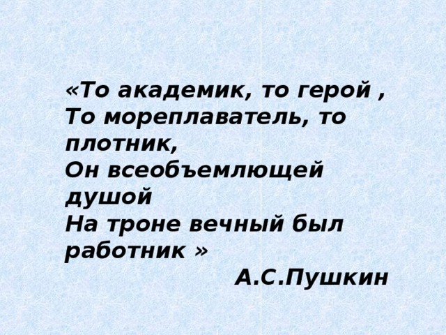 «То академик, то герой , То мореплаватель, то плотник, Он всеобъемлющей душой На троне вечный был работник »  А.С.Пушкин  