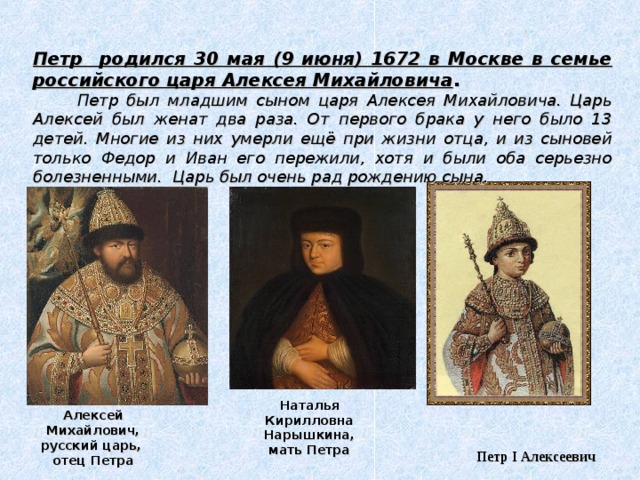 Петр родился 30 мая (9 июня) 1672 в Москве в семье российского царя Алексея Михайловича .   Петр был младшим сыном царя Алексея Михайловича. Царь Алексей был женат два раза. От первого брака у него было 13 детей. Многие из них умерли ещё при жизни отца, и из сыновей только Федор и Иван его пережили, хотя и были оба серьезно болезненными. Царь был очень рад рождению сына. Наталья Кирилловна Нарышкина, мать Петра Алексей Михайлович, русский царь, отец Петра Петр I Алексеевич  