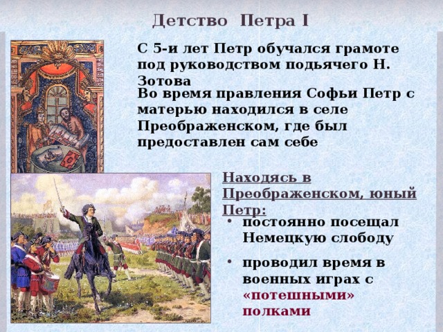 Детство Петра I С 5-и лет Петр обучался грамоте под руководством подьячего Н. Зотова Во время правления Софьи Петр с матерью находился в селе Преображенском, где был предоставлен сам себе Находясь в Преображенском, юный Петр: постоянно посещал Немецкую слободу проводил время в военных играх с «потешными» полками В Преображенское перетаскали чуть ли не весь арсенал Оружейной палаты. Были составлены два потешных полка из дворни подмосковных сел – Преображенский и Семеновский. Созданные для забав юного царя, они превращались в серьезную военную силу. Именно они положили начало новой русской регулярной армии. Военными учителями Петра были иностранцы, проживавшие в Немецкой слободе. Почти все офицеры Преображенского и Семеновского полков были иноземцы, муштровавшие солдат на западноевропейский манер. Под руководством ученого голландца Тиммермана Петр осваивал геометрию, артиллерийское и инженерное дело. С ним же отремонтировал и спустил на воду старый английский ботик, на котором Петр попытался освоить азы морского дела. 