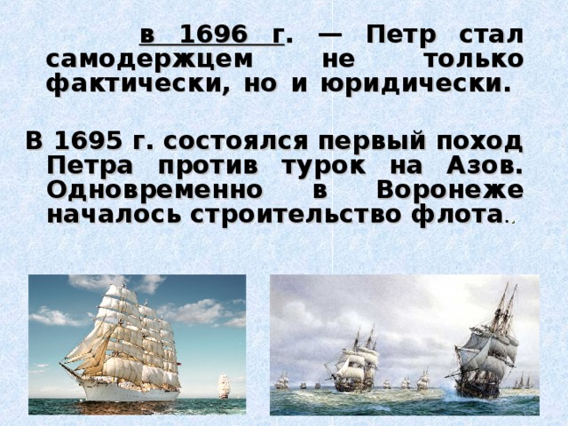   в 1696 г . — Петр стал самодержцем не только фактически, но и юридически.   В 1695 г. состоялся первый поход Петра против турок на Азов. Одновременно в Воронеже началось строительство флота . .    