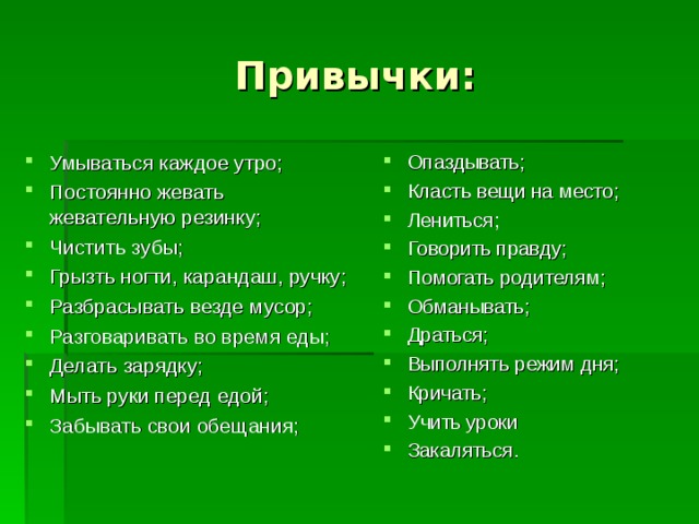 Привычки: Умываться каждое утро; Постоянно жевать жевательную резинку; Чистить зубы; Грызть ногти, карандаш, ручку; Разбрасывать везде мусор; Разговаривать во время еды; Делать зарядку; Мыть руки перед едой; Забывать свои обещания;     Опаздывать; Класть вещи на место; Лениться; Говорить правду; Помогать родителям; Обманывать; Драться; Выполнять режим дня; Кричать; Учить уроки Закаляться. 