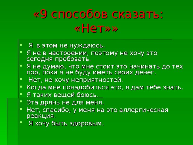 «9 способов сказать: «Нет»»   Я в этом не нуждаюсь. Я не в настроении, поэтому не хочу это сегодня пробовать. Я не думаю, что мне стоит это начинать до тех пор, пока я не буду иметь своих денег.  Нет, не хочу неприятностей. Когда мне понадобиться это, я дам тебе знать. Я таких вещей боюсь. Эта дрянь не для меня. Нет, спасибо, у меня на это аллергическая реакция.   Я хочу быть здоровым. 