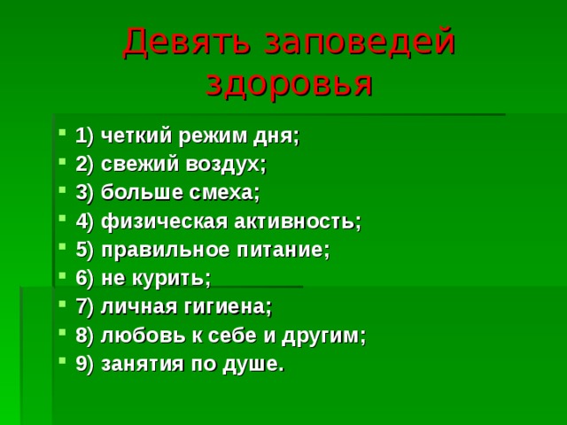 Девять заповедей здоровья 1) четкий режим дня; 2) свежий воздух; 3) больше смеха; 4) физическая активность; 5) правильное питание; 6) не курить; 7) личная гигиена; 8) любовь к себе и другим; 9) занятия по душе. 