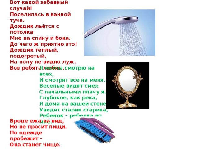 Вот какой забавный случай!  Поселилась в ванной туча.  Дождик льётся с потолка  Мне на спину и бока.  До чего ж приятно это! Дождик теплый, подогретый,  На полу не видно луж.  Все ребята любят….    Я молча смотрю на всех,  И смотрят все на меня.  Веселые видят смех,  С печальными плачу я.  Глубокое, как река,  Я дома на вашей стене.  Увидит старик старика,  Ребенок – ребенка во мне.  Вроде ежа на вид,  Но не просит пищи.  По одежде пробежит –  Она станет чище. 