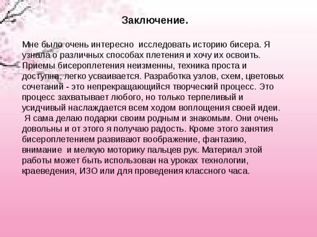   Заключение.   Мне было очень интересно  исследовать историю бисера. Я узнала о различных способах плетения и хочу их освоить. Приемы бисероплетения неизменны, техника проста и доступна, легко усваивается. Разработка узлов, схем, цветовых сочетаний - это непрекращающийся творческий процесс. Это процесс захватывает любого, но только терпеливый и усидчивый наслаждается всем ходом воплощения своей идеи.  Я сама делаю подарки своим родным и знакомым. Они очень довольны и от этого я получаю радость. Кроме этого занятия бисероплетением развивают воображение, фантазию, внимание  и мелкую моторику пальцев рук. Материал этой работы может быть использован на уроках технологии, краеведения, ИЗО или для проведения классного часа. 