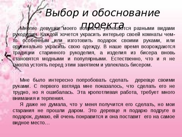 Выбор и обоснование проекта Многие девушки моего возраста увлекаются разными видами рукоделия. Каждой хочется украсить интерьер своей комнаты чем-то особенным или изготовить подарок своими руками, или оригинально украсить свою одежду. В наше время возрождаются традиции старинного рукоделия, а изделия из бисера вновь становятся модными и популярными. Естественно, что и я не смогла устоять перед этим занятием и увлеклась бисером. Мне было интересно попробовать сделать деревце своими руками. С первого взгляда мне показалось, что сделать его не трудно, но я ошибалась. Эта кропотливая работа, требует много внимания и терпения. Я даже не думала, что у меня получится его сделать, но мои старания не прошли даром. Это деревце я подарю подруге в подарок, думаю, ей очень понравится и она поставит его на самое видное место… 