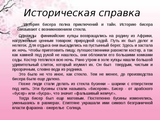 Историческая справка История бисера полна приключений и тайн. Историю бисера связывают с возникновением стекла. Однажды финикийские купцы возвращались на родину из Африки, нагруженные ценным товаром: природной содой. Путь их был долог и нелегок. Для отдыха они высадились на пустынный берег. Здесь и застала их ночь. Чтобы приготовить пищу, путешественники разожгли костер, а так как камней под рукой не нашлось, они обложили его большими комками соды. Костер теплился всю ночь. Рано утром в золе купцы нашли большой удивительный слиток, который изумил их. Он был твердым, чистым и прозрачным, словно вода из родника. Это было не что иное, как стекло. Тем не менее, до производства бисера было еще далеко. Позже люди стали делать из стекла бусинки – шарики с отверстием под нить. Эти бусины стали называть «бисером». Бисер - от арабского «бусер» или «бусра», что значит «фальшивый жемчуг». Тогда бисер был еще матовым. Постепенно бусины изменялись, уменьшаясь в размерах. Египтяне украшали ими символ безграничной власти фараона - ожерелье Солнца. 