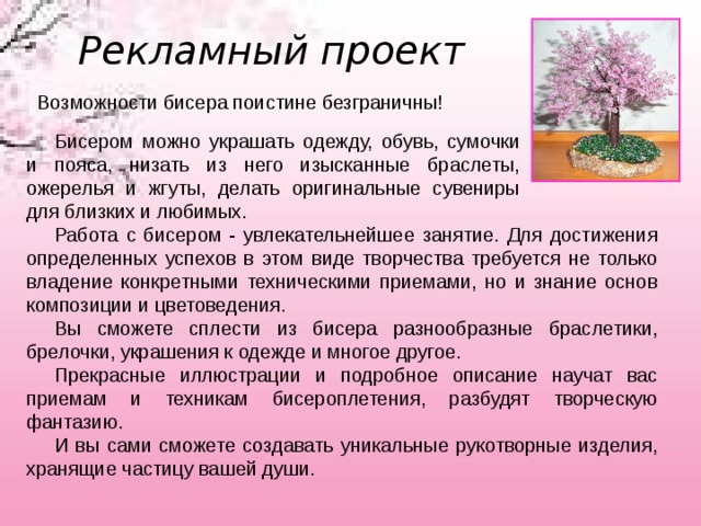 Рекламный проект Возможности бисера поистине безграничны! Бисером можно украшать одежду, обувь, сумочки и пояса, низать из него изысканные браслеты, ожерелья и жгуты, делать оригинальные сувениры для близких и любимых.  Работа с бисером - увлекательнейшее занятие. Для достижения определенных успехов в этом виде творчества требуется не только владение конкретными техническими приемами, но и знание основ композиции и цветоведения.         Вы сможете сплести из бисера разнообразные браслетики, брелочки, украшения к одежде и многое другое. Прекрасные иллюстрации и подробное описание научат вас приемам и техникам бисероплетения, разбудят творческую фантазию. И вы сами сможете создавать уникальные рукотворные изделия, хранящие частицу вашей души. 