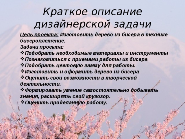 Краткое описание дизайнерской задачи Цель проекта: Изготовить дерево из бисера в технике бисероплетение. Задачи проекта: Подобрать необходимые материалы и инструменты Познакомиться с приемами работы из бисера Подобрать цветовую гамму для работы. Изготовить и оформить дерево из бисера Оценить свои возможности в творческой деятельности. Формировать умение самостоятельно добывать знания, расширять свой кругозор. Оценить проделанную работу. 