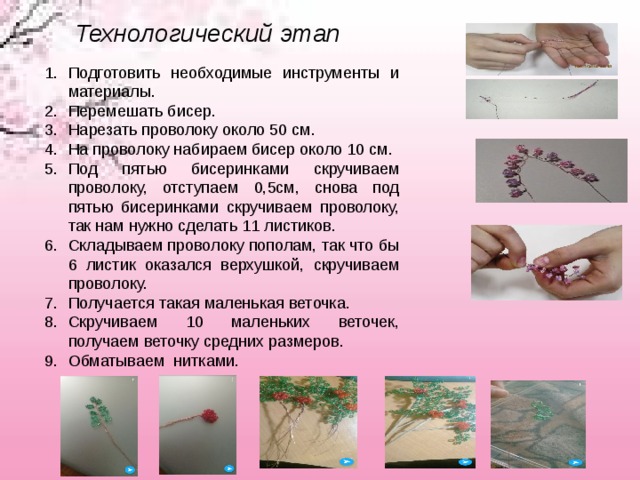 Технологический этап  Подготовить необходимые инструменты и материалы.  Перемешать бисер. Нарезать проволоку около 50 см. На проволоку набираем бисер около 10 см. Под пятью бисеринками скручиваем проволоку, отступаем 0,5см, снова под пятью бисеринками скручиваем проволоку, так нам нужно сделать 11 листиков. Складываем проволоку пополам, так что бы 6 листик оказался верхушкой, скручиваем проволоку. Получается такая маленькая веточка.  Скручиваем 10 маленьких веточек, получаем веточку средних размеров. Обматываем нитками.  