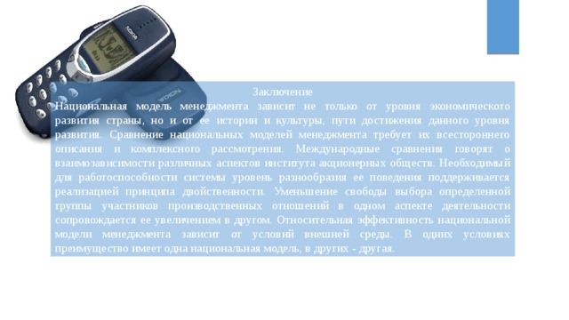 Заключение Национальная модель менеджмента зависит не только от уровня экономического развития страны, но и от ее истории и культуры, пути достижения данного уровня развития. Сравнение национальных моделей менеджмента требует их всестороннего описания и комплексного рассмотрения. Международные сравнения говорят о взаимозависимости различных аспектов института акционерных обществ. Необходимый для работоспособности системы уровень разнообразия ее поведения поддерживается реализацией принципа двойственности. Уменьшение свободы выбора определенной группы участников производственных отношений в одном аспекте деятельности сопровождается ее увеличением в другом. Относительная эффективность национальной модели менеджмента зависит от условий внешней среды. В одних условиях преимущество имеет одна национальная модель, в других - другая. 