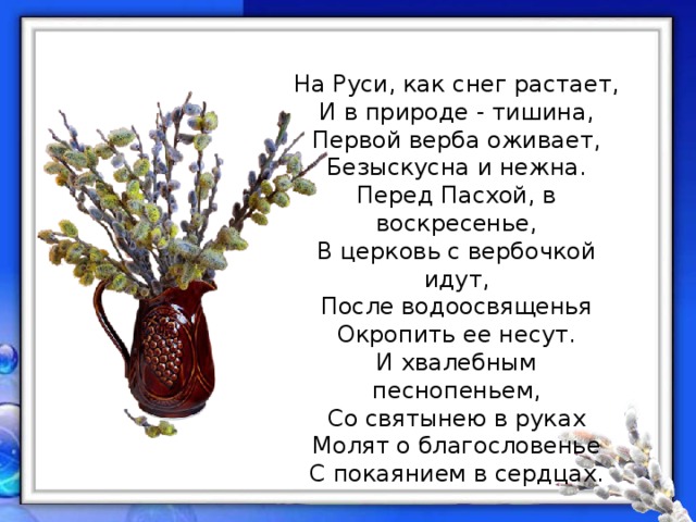 На Руси, как снег растает,  И в природе - тишина,  Первой верба оживает,  Безыскусна и нежна.  Перед Пасхой, в воскресенье,  В церковь с вербочкой идут,  После водоосвященья  Окропить ее несут.  И хвалебным песнопеньем,  Со святынею в руках  Молят о благословенье  С покаянием в сердцах. 