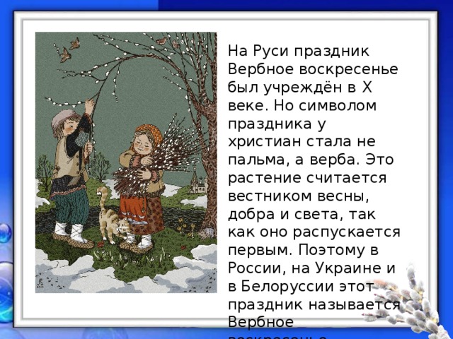 На Руси праздник Вербное воскресенье был учреждён в X веке. Но символом праздника у христиан стала не пальма, а верба. Это растение считается вестником весны, добра и света, так как оно распускается первым. Поэтому в России, на Украине и в Белоруссии этот праздник называется Вербное воскресенье. 