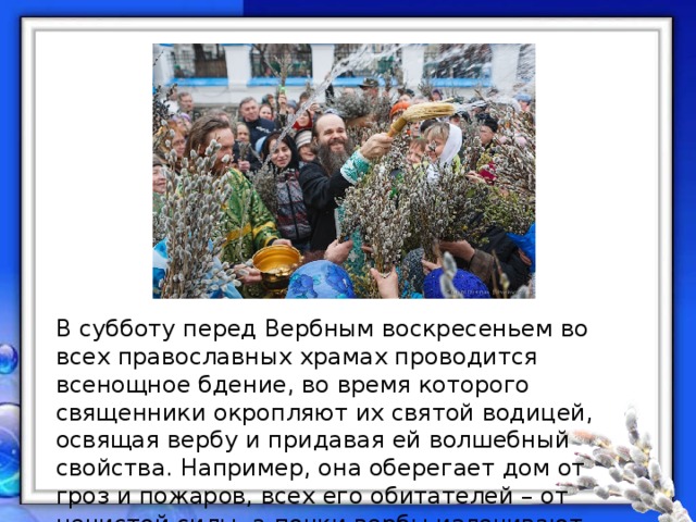 В субботу перед Вербным воскресеньем во всех православных храмах проводится всенощное бдение, во время которого священники окропляют их святой водицей, освящая вербу и придавая ей волшебный свойства. Например, она оберегает дом от гроз и пожаров, всех его обитателей – от нечистой силы, а почки вербы излечивают многие болезни. 