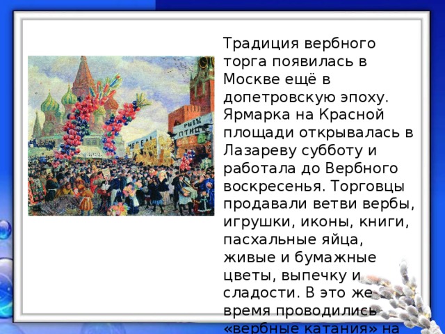 Традиция вербного торга появилась в Москве ещё в допетровскую эпоху. Ярмарка на Красной площади открывалась в Лазареву субботу и работала до Вербного воскресенья. Торговцы продавали ветви вербы, игрушки, иконы, книги, пасхальные яйца, живые и бумажные цветы, выпечку и сладости. В это же время проводились «вербные катания» на лошадях: московское купечество вывозило своих дочерей-невест. 