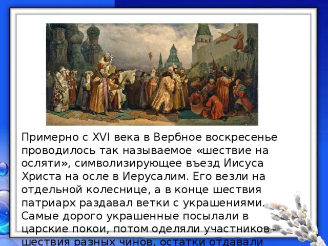 Примерно с XVI века в Вербное воскресенье проводилось так называемое «шествие на осляти», символизирующее въезд Иисуса Христа на осле в Иерусалим. Его везли на отдельной колеснице, а в конце шествия патриарх раздавал ветки с украшениями. Самые дорого украшенные посылали в царские покои, потом оделяли участников шествия разных чинов, остатки отдавали стрельцам и народу. 