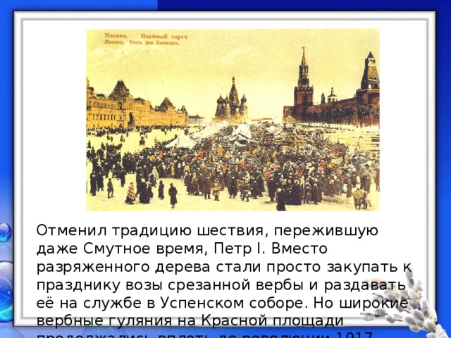 Отменил традицию шествия, пережившую даже Смутное время, Петр I. Вместо разряженного дерева стали просто закупать к празднику возы срезанной вербы и раздавать её на службе в Успенском соборе. Но широкие вербные гуляния на Красной площади продолжались вплоть до революции 1917 года. 