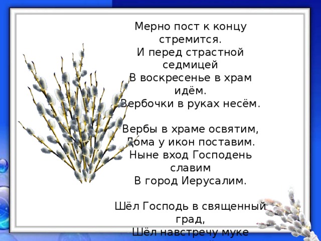 Мерно пост к концу стремится.  И перед страстной седмицей  В воскресенье в храм идём.  Вербочки в руках несём.   Вербы в храме освятим,  Дома у икон поставим.  Ныне вход Господень славим  В город Иерусалим.   Шёл Господь в священный град,  Шёл навстречу муке крестной.  Знал, что будет Он распят,  Знал, что в третий день воскреснет.   (автор С. Высоцкая) 