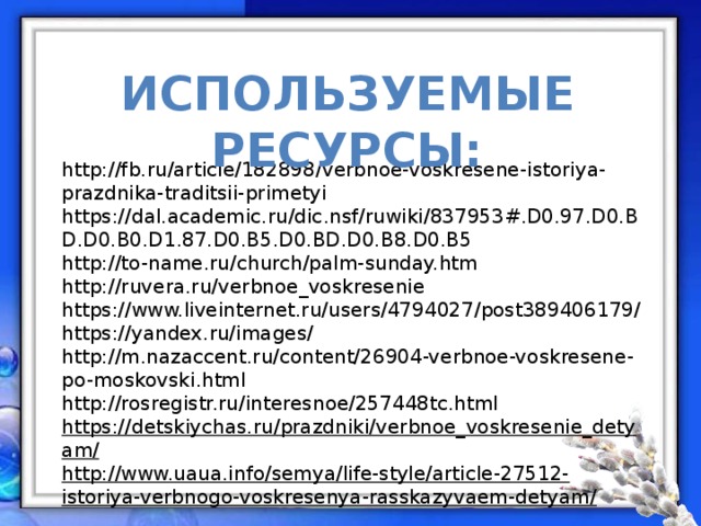 Используемые ресурсы: http://fb.ru/article/182898/verbnoe-voskresene-istoriya-prazdnika-traditsii-primetyi https://dal.academic.ru/dic.nsf/ruwiki/837953#.D0.97.D0.BD.D0.B0.D1.87.D0.B5.D0.BD.D0.B8.D0.B5 http://to-name.ru/church/palm-sunday.htm http://ruvera.ru/verbnoe_voskresenie https://www.liveinternet.ru/users/4794027/post389406179/  https://yandex.ru/images/ http://m.nazaccent.ru/content/26904-verbnoe-voskresene-po-moskovski.html http://rosregistr.ru/interesnoe/257448tc.html https://detskiychas.ru/prazdniki/verbnoe_voskresenie_detyam/ http://www.uaua.info/semya/life-style/article-27512-istoriya-verbnogo-voskresenya-rasskazyvaem-detyam/ 