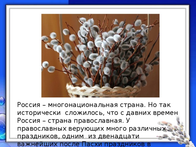 Россия – многонациональная страна. Но так исторически сложилось, что с давних времен Россия – страна православная. У православных верующих много различных праздников, одним из двенадцати важнейших после Пасхи праздников в православии является Вербное Воскресенье. 