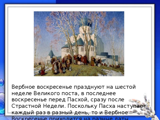 Вербное воскресенье празднуют на шестой неделе Великого поста, в последнее воскресенье перед Пасхой, сразу после Страстной Недели. Поскольку Пасха наступает каждый раз в разный день, то и Вербное Воскресенье приходится на разные даты.. 