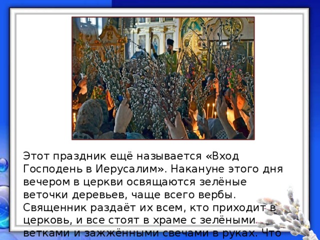 Этот праздник ещё называется «Вход Господень в Иерусалим». Накануне этого дня вечером в церкви освящаются зелёные веточки деревьев, чаще всего вербы. Священник раздаёт их всем, кто приходит в церковь, и все стоят в храме с зелёными ветками и зажжёнными свечами в руках. Что же это за праздник и чему он посвящён? 