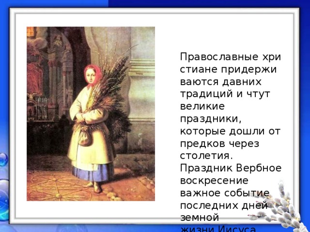 Православные христиане придерживаются давних традиций и чтут великие праздники, которые дошли от предков через столетия. Праздник Вербное воскресение важное событие последних дней земной жизни Ииcуca Христа до распятия на Кресте. 