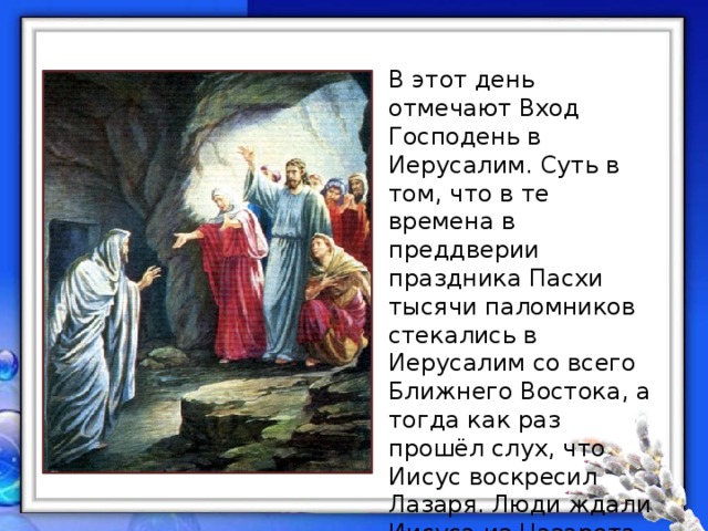 В этот день отмечают Вход Господень в Иерусалим. Суть в том, что в те времена в преддверии праздника Пасхи тысячи паломников стекались в Иерусалим со всего Ближнего Востока, а тогда как раз прошёл слух, что Иисус воскресил Лазаря. Люди ждали Иисуса из Назарета – спасителя Израиля. Верили, что мессия явится народу именно на Пасху. 