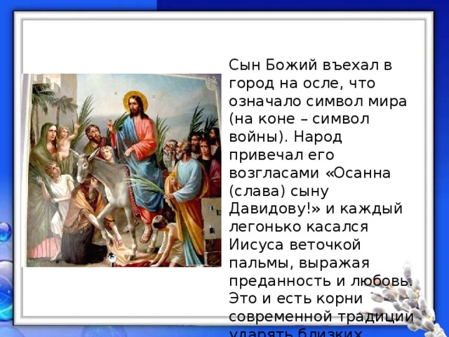 Сын Божий въехал в город на осле, что означало символ мира (на коне – символ войны). Народ привечал его возгласами «Осанна (слава) сыну Давидову!» и каждый легонько касался Иисуса веточкой пальмы, выражая преданность и любовь. Это и есть корни современной традиции ударять близких освящённой вербой, при этом говоря: «Не я бью – верба бьёт! Верба хлёст – бьёт до слёз!». 