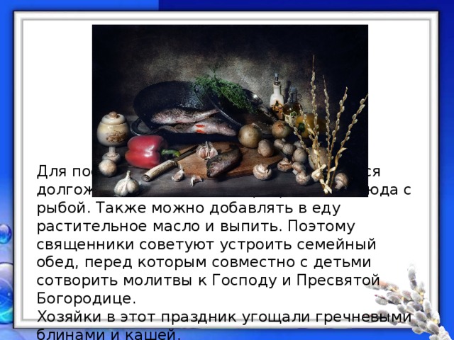 Для постящихся это воскресенье является долгожданным днём, т. к. разрешены блюда с рыбой. Также можно добавлять в еду растительное масло и выпить. Поэтому священники советуют устроить семейный обед, перед которым совместно с детьми сотворить молитвы к Господу и Пресвятой Богородице. Хозяйки в этот праздник угощали гречневыми блинами и кашей. 