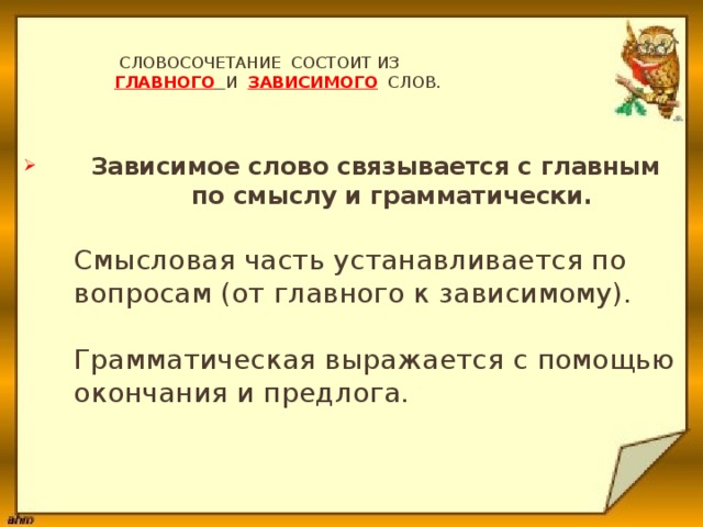  Словосочетание состоит из   главного  и зависимого слов.    Зависимое слово связывается с главным  по смыслу и грамматически.   Смысловая часть устанавливается по  вопросам (от главного к зависимому).   Грамматическая выражается с помощью  окончания и предлога.     
