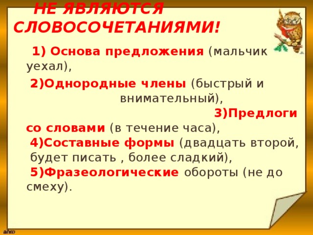  Не являются словосочетаниями!  1) Основа предложения (мальчик уехал),  2)Однородные члены (быстрый и внимательный), 3)Предлоги со словами (в течение часа),   4)Составные формы (двадцать второй,  будет писать , более сладкий),  5)Фразеологические обороты (не до смеху).    
