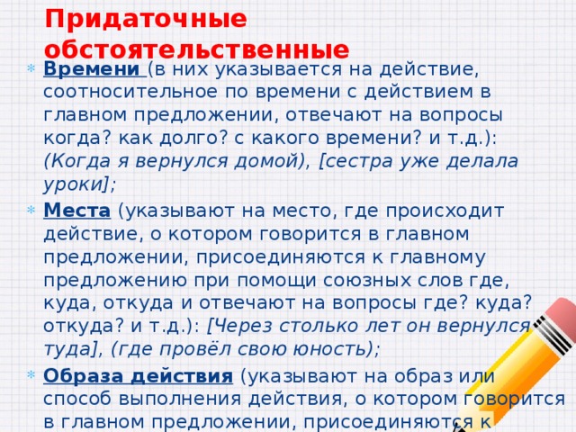 Придаточные обстоятельственные Времени (в них указывается на действие, соотносительное по времени с действием в главном предложении, отвечают на вопросы когда? как долго? с какого времени? и т.д.): (Когда я вернулся домой), [сестра уже делала уроки]; Места  (указывают на место, где происходит действие, о котором говорится в главном предложении, присоединяются к главному предложению при помощи союзных слов где, куда, откуда и отвечают на вопросы где? куда? откуда? и т.д.): [Через столько лет он вернулся туда], (где провёл свою юность); Образа действия  (указывают на образ или способ выполнения действия, о котором говорится в главном предложении, присоединяются к главному предложению с помощью союзов как, что и т.д. и отвечают на вопросы как? каким образом?): [Надо было всё сделать таким образом], (чтобы мама ничего не узнала);  