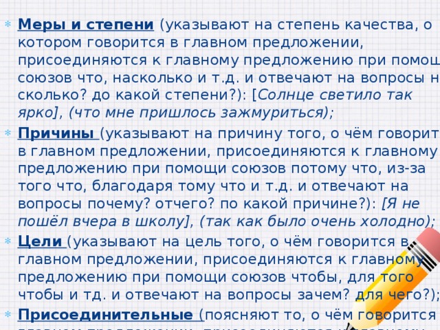 Меры и степени  (указывают на степень качества, о котором говорится в главном предложении, присоединяются к главному предложению при помощи союзов что, насколько и т.д. и отвечают на вопросы на сколько? до какой степени?): [ Солнце светило так ярко], (что мне пришлось зажмуриться); Причины (указывают на причину того, о чём говорится в главном предложении, присоединяются к главному предложению при помощи союзов потому что, из-за того что, благодаря тому что и т.д. и отвечают на вопросы почему? отчего? по какой причине?): [Я не пошёл вчера в школу], (так как было очень холодно); Цели  (указывают на цель того, о чём говорится в главном предложении, присоединяются к главному предложению при помощи союзов чтобы, для того чтобы и тд. и отвечают на вопросы зачем? для чего?); Присоединительные ( поясняют то, о чём говорится в главном предложении, присоединяются к главному предложению при помощи союзных слов что, где, когда и т.д.): [Её не было дома], (что бывало нечасто). 