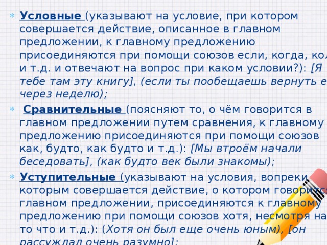 Условные  (указывают на условие, при котором совершается действие, описанное в главном предложении, к главному предложению присоединяются при помощи союзов если, когда, коли и т.д. и отвечают на вопрос при каком условии?): [Я тебе там эту книгу], (если ты пообещаешь вернуть ев через неделю);  Сравнительные (поясняют то, о чём говорится в главном предложении путем сравнения, к главному предложению присоединяются при помощи союзов как, будто, как будто и т.д.): [Мы втроём начали беседовать], (как будто век были знакомы); Уступительные ( указывают на условия, вопреки которым совершается действие, о котором говорится в главном предложении, присоединяются к главному предложению при помощи союзов хотя, несмотря на то что и т.д.): ( Хотя он был еще очень юным), [он рассуждал очень разумно]; Следствия (указывают на следствие, которое вытекает из главного предложения, присоединяются при помощи союза так что): [Уже поздно], (так что пойдем домой);  
