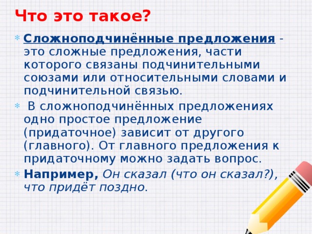 Что это такое? Сложноподчинённые предложения - это сложные предложения, части которого связаны подчинительными союзами или относительными словами и подчинительной связью.  В сложноподчинённых предложениях одно простое предложение (придаточное) зависит от другого (главного). От главного предложения к придаточному можно задать вопрос. Например,  Он сказал (что он сказал?), что придёт поздно. 