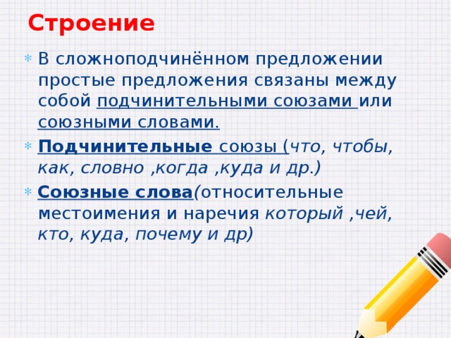 Строение В сложноподчинённом предложении простые предложения связаны между собой подчинительными союзами или союзными словами. Подчинительные союзы ( что, чтобы, как, словно ,когда ,куда и др.) Союзные слова ( относительные местоимения и наречия который ,чей, кто, куда, почему и др) 