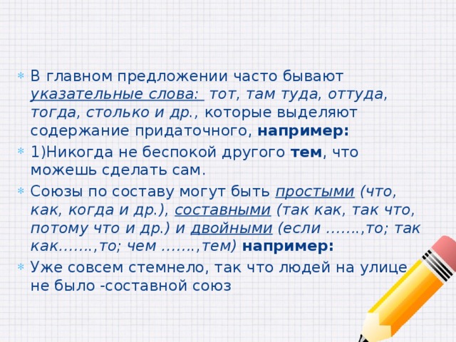 В главном предложении часто бывают указательные слова: тот, там туда, оттуда, тогда, столько и др., которые выделяют содержание придаточного, например: 1)Никогда не беспокой другого тем , что можешь сделать сам. Союзы по составу могут быть простыми (что, как, когда и др.), составными (так как, так что, потому что и др.) и двойными (если …….,то; так как…….,то; чем …….,тем) например: Уже совсем стемнело, так что людей на улице не было -составной союз 