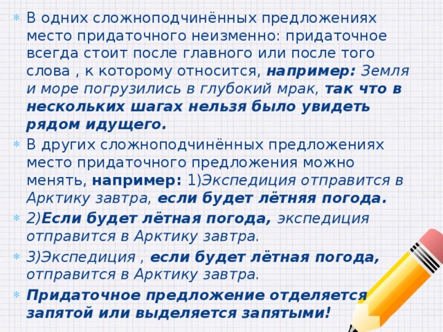В одних сложноподчинённых предложениях место придаточного неизменно: придаточное всегда стоит после главного или после того слова , к которому относится, например: Земля и море погрузились в глубокий мрак, так что в нескольких шагах нельзя было увидеть рядом идущего. В других сложноподчинённых предложениях место придаточного предложения можно менять, например: 1) Экспедиция отправится в Арктику завтра, если будет лётняя погода. 2) Если будет лётная погода, экспедиция отправится в Арктику завтра. 3)Экспедиция , если будет лётная погода, отправится в Арктику завтра. Придаточное предложение отделяется запятой или выделяется запятыми! 