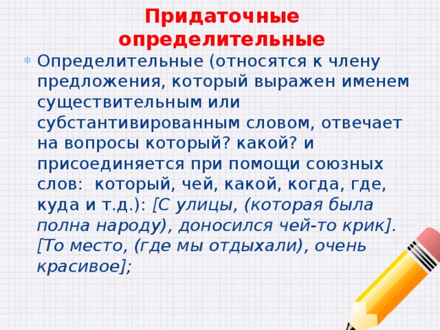 Придаточные определительные Определительные (относятся к члену предложения, который выражен именем существительным или субстантивированным словом, отвечает на вопросы который? какой? и присоединяется при помощи союзных слов: который, чей, какой, когда, где, куда и т.д.): [С улицы, (которая была полна народу), доносился чей-то крик]. [То место, (где мы отдыхали), очень красивое]; 