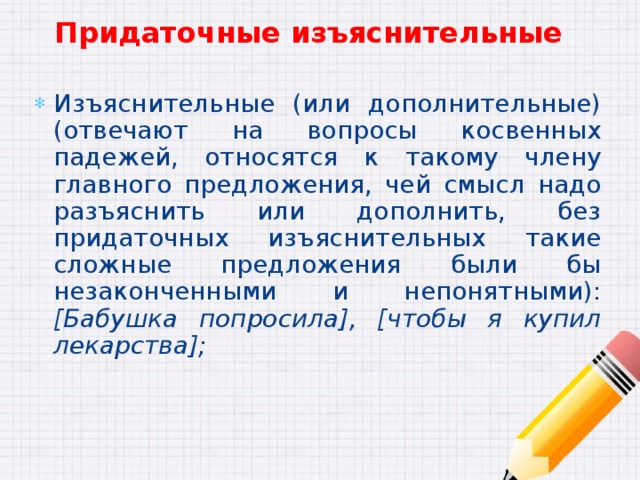 Придаточные изъяснительные Изъяснительные (или дополнительные) (отвечают на вопросы косвенных падежей, относятся к такому члену главного предложения, чей смысл надо разъяснить или дополнить, без придаточных изъяснительных такие сложные предложения были бы незаконченными и непонятными): [Бабушка попросила], [чтобы я купил лекарства]; 