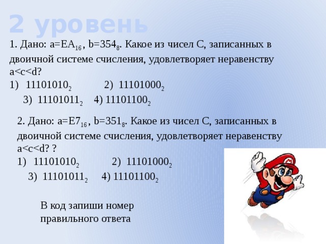 2 уровень 1. Дано: а=ЕА 16 , b=354 8 . Какое из чисел С, записанных в двоичной системе счисления, удовлетворяет неравенству а11101010 2 2) 11101000 2    3) 11101011 2  4) 11101100 2 2. Дано: а=Е7 16 , b=351 8 . Какое из чисел С, записанных в двоичной системе счисления, удовлетворяет неравенству а11101010 2 2) 11101000 2    3) 11101011 2  4) 11101100 2 В код запиши номер правильного ответа 