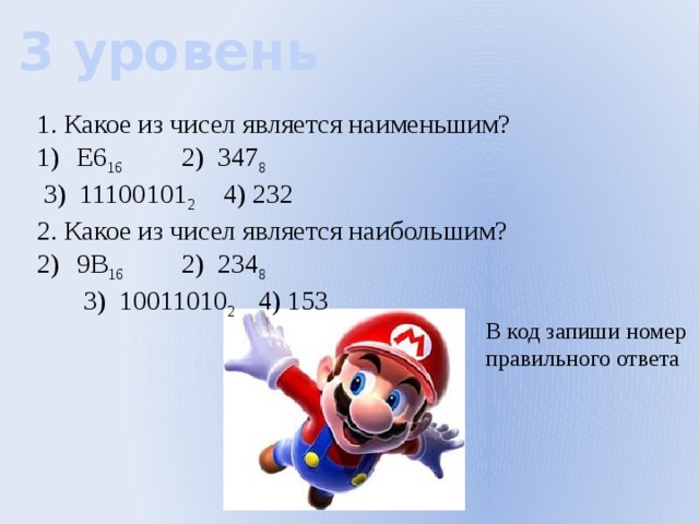 3 уровень 1. Какое из чисел является наименьшим? E6 16    2) 347 8   3) 11100101 2  4) 232 2. Какое из чисел является наибольшим? 9B 16    2) 234 8   3) 10011010 2  4) 153 В код запиши номер правильного ответа 