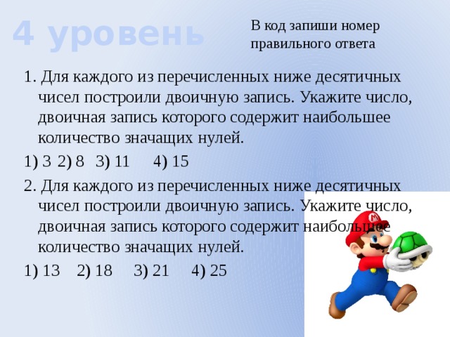 4 уровень В код запиши номер правильного ответа 1. Для каждого из перечисленных ниже десятичных чисел построили двоичную запись. Укажите число, двоичная запись которого содержит наибольшее количество значащих нулей. 1) 3  2) 8  3) 11  4) 15 2. Для каждого из перечисленных ниже десятичных чисел построили двоичную запись. Укажите число, двоичная запись которого содержит наибольшее количество значащих нулей. 1) 13  2) 18  3) 21  4) 25 