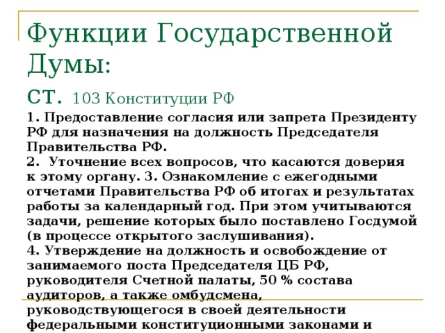 Функции Государственной Думы:  ст. 103 Конституции РФ  1. Предоставление согласия или запрета Президенту РФ для назначения на должность Председателя Правительства РФ.  2. Уточнение всех вопросов, что касаются доверия к этому органу. 3. Ознакомление с ежегодными отчетами Правительства РФ об итогах и результатах работы за календарный год. При этом учитываются задачи, решение которых было поставлено Госдумой (в процессе открытого заслушивания).  4. Утверждение на должность и освобождение от занимаемого поста Председателя ЦБ РФ, руководителя Счетной палаты, 50 % состава аудиторов, а также омбудсмена, руководствующегося в своей деятельности федеральными конституционными законами и подзаконными нормативно-правовыми актами.  5. Предоставление амнистии.  6. Организация процедуры импичмента Президента РФ при выдвижении основательного обвинения. 