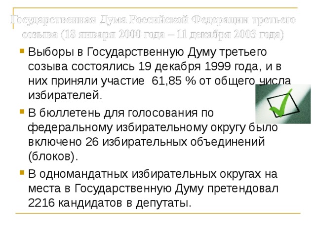 Выборы в Государственную Думу третьего созыва состоялись 19 декабря 1999 года, и в них приняли участие 61,85 % от общего числа избирателей. В бюллетень для голосования по федеральному избирательному округу было включено 26 избирательных объединений (блоков). В одномандатных избирательных округах на места в Государственную Думу претендовал 2216 кандидатов в депутаты. 